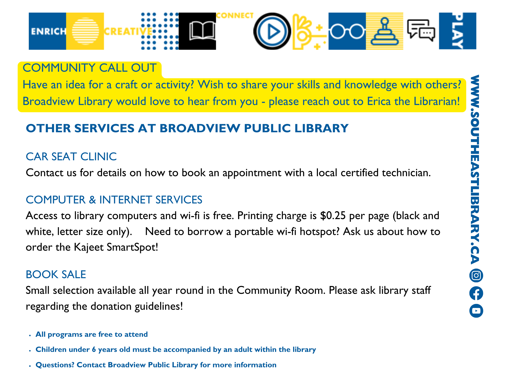 Community Callout: Have an idea for a craft or activity? Wish to share your skills and knowledge with others? Broadview Library would love to hear from you. Please reach out to Erica the Librarian!; Other services at the library: Car Seat Clinic - Contact us for details on how to book an appointment with a local certified technician; Computer and Internet Services - Access to library computers and Wi-Fi is free. Printing charge is $0.25 per page (black and white, letter size only). Need to borrow a portable wi-fi hotspot? Ask us about how to order the Kajeet SmartSpot!; Book Sale - Small selection available all year round in the Community Room. Please ask library staff regarding the donation guidelines!