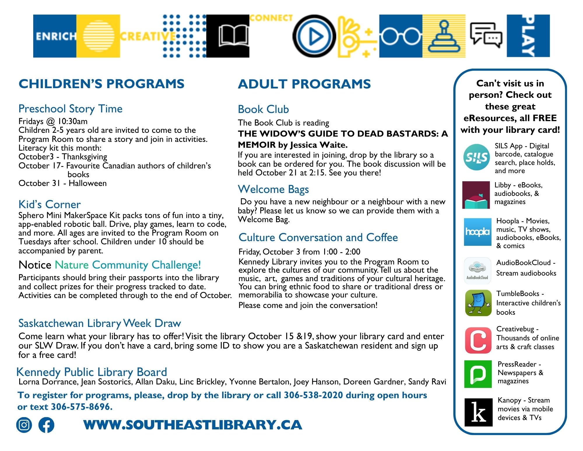 Chidlren's Programs: Preschool Storytime on Fridays, October 3, 17, and 31 at 10:30am - Children 2-5 years old are invited to share a story and join in activities; Kids' Corner on Tuesdays after school - Sphero Mini Makerspace Kit packs tons of fun into a tiny, app-enabled robotic ball. Drive, play games, learn to code, and more. All ages are invitied to join. Children under 10 should be accompanied by an adult; Notice Nature Community Challenge - Participants should bring their passports into the lirbary and collect prizes for their progress tracked to date. Activities can be completed through to th end of October; Adult Programs: Book Club Discussion on October 21 at 2:15pm - We will be discussiong The Widow's Guide to Dead Bastards: A Memoir by Jessica Waite. If you are interested in joining, let the library know so a book can be ordered for you; Welcome Bags - Do you have a new neighbour or a neighbour with a new baby? Please let us know so we can provide them with a Welcome Bag; Culture Conversation and Coffee on Friday, October 3 at 1:00-2:00pm - Explore the cultures of our community! Tell us about the music, art, games, and traditions of your cultural heritage. You can bring ethnic food to share, traditional dress, or memorabilia to showcase your culture; Saskatchewan Library Week Draw - Come learn what your library has to offer! Visit us on October 15 and 19, show your library card and enter our SLW draw. If you don't have a card, bring someID to show you are a Saskatchewan resident and sign up for a free card!