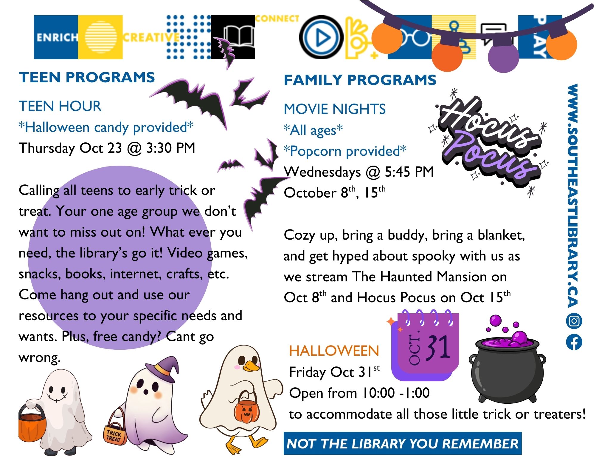 Teen Programs: Teen Hour on Thursday, October 23 at 3:30pm - Calling all teens to early trick or treat! You're one age group we don't want to miss out on! Whatever you need, the library's got it. Video games, snacks, books, internet, crafts, etc. Come hang out and use our resources to your specific needs and wants. Plus, free candy? Can't go wrong; Family Programs: Movie Nights on Wednesdays, October 8 and 15 at 5:45pm - Cozy up, bring a buddy and a blanket and get hyped about spooky with us as we watch The Haunted Mansion on October 8 and Hocus Pocus on October 15. All ages are welcome, and popcorn is provided; Halloween on Friday, October 31 - We are open from 10:00-1:00 to accomodate all those little trick or treaters!