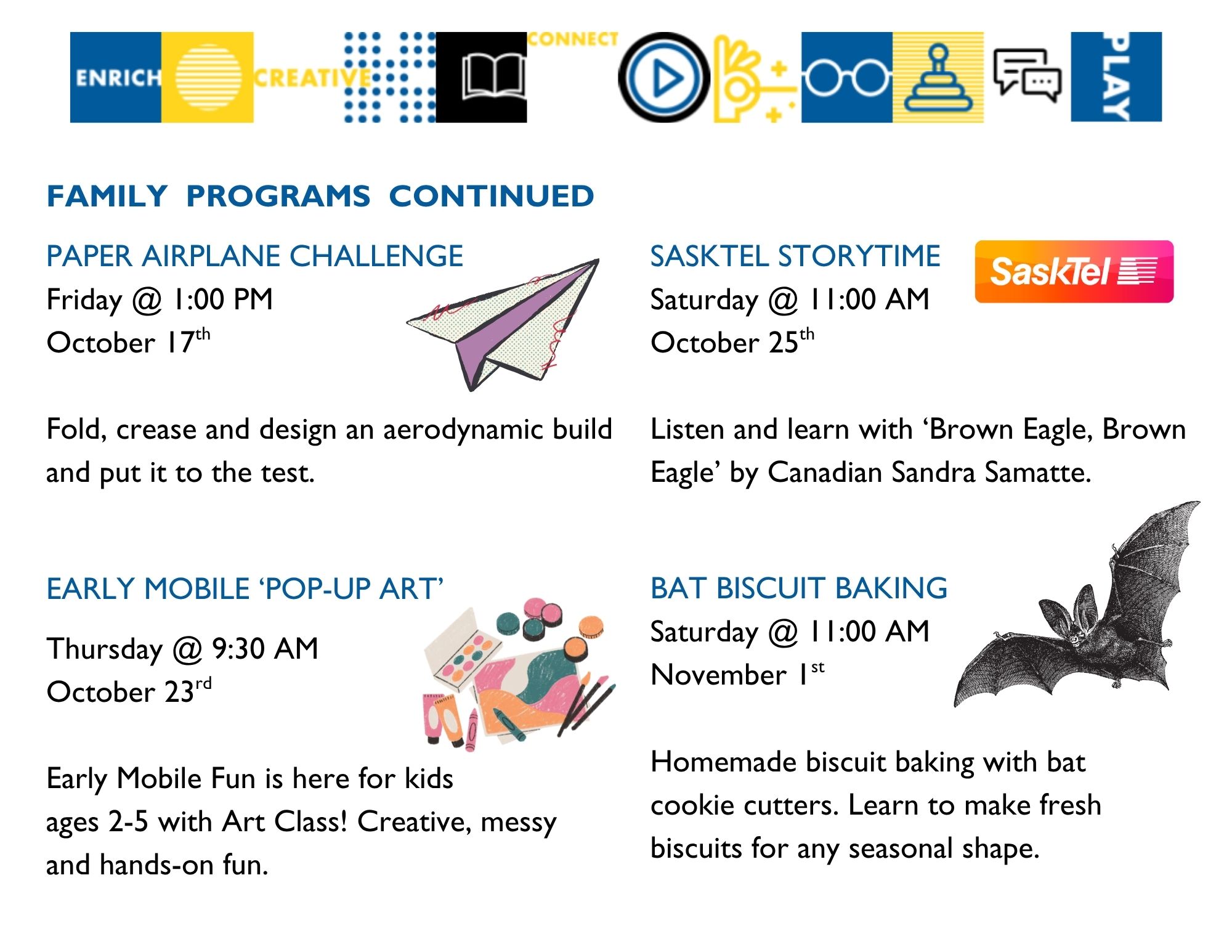 Family Programs continued: Paper Airplane Challenge on Friday, October 17 at 1:00pm; Early Mobile Learnign Pop-Up Art on Thursday, October 23 at 9:30am - Ages 2-5 with caregiver; Sasktel Storytime on Saturday, October 25 at 11:00am - Listen and Learn with Brown Eagle, Brown Eagle by Canadian Sandra Samatte; Bat Biscuit Baking on Saturday, November 1 at 11:00am