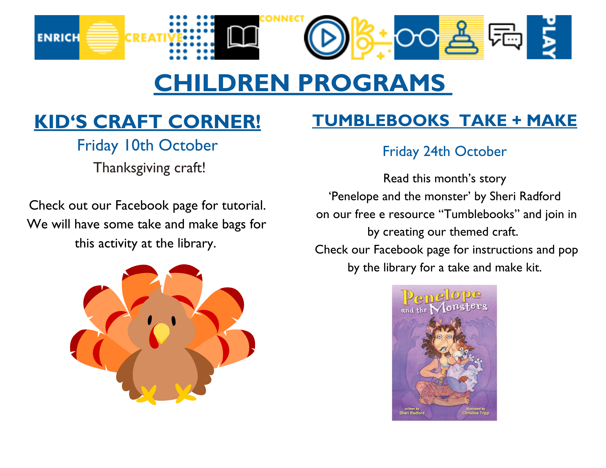 Children's Programs: Kids Craft Corner on Friday, October 10 - A Thanksgiving craft will be available! Check out our Facebook page for the tutorial. We will have some take and make bags for this activity available at the library; Tumblebooks Take and Make available Friday, October 24 - Read this month's story, Penelope and the Monsters by Sheri Radford on our free eResource Tumblebooks, and join in by creating our themed craft. Check our Facebook page for instructions and pop by the library for a take and make kit