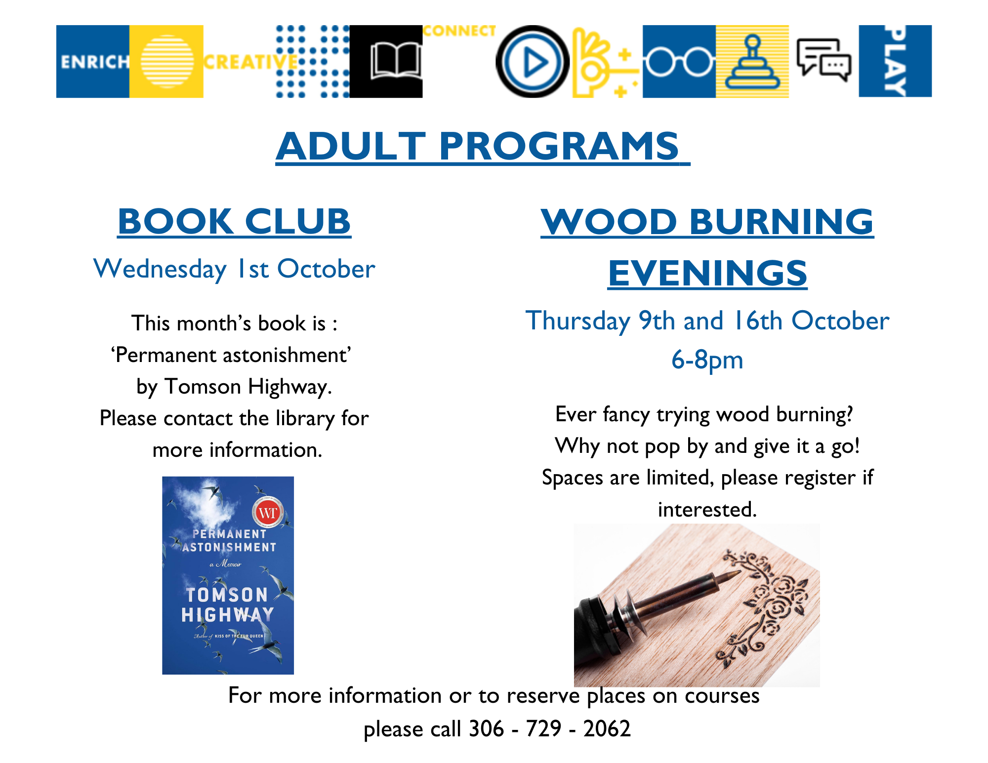 Adult Programs: Book Club on Tuesday, October 21. This month's book is Permanent Astonishment by Tomson Highway. Please contact the library for more information about picking up your copy and joining; Wood Buring Evenings on Thursdays, October 9 and 16 at 6:00-8:00pm - Ever fancy trying wood burning? Why not pop by and give it a go! Spaces are limited, please register if interested