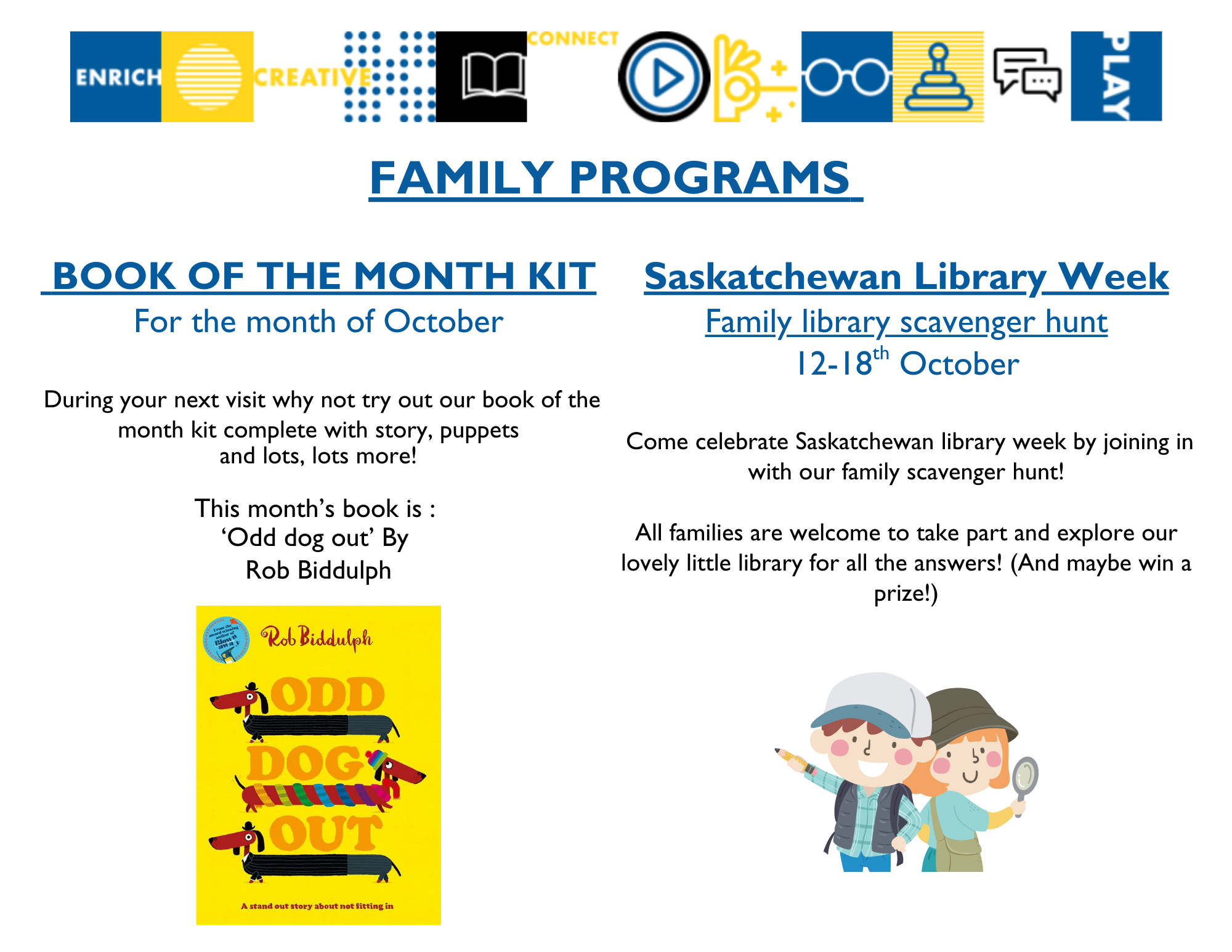 Family Programs: Book of the Month Kit - During your next visit, why not try out our book of the month kit, complete with story, puppets, and much more. This month's book is Odd Dog Out by Rob Biddulph; Saskatchewan Library Week Family Scavenger Hunt from October 12-18 - Come celebrate Saskatchewan Library Week by joining in with our family scavenger hunt! All families are welcome to take part and explore our lovely little library for all the answers, and maybe win a prize!