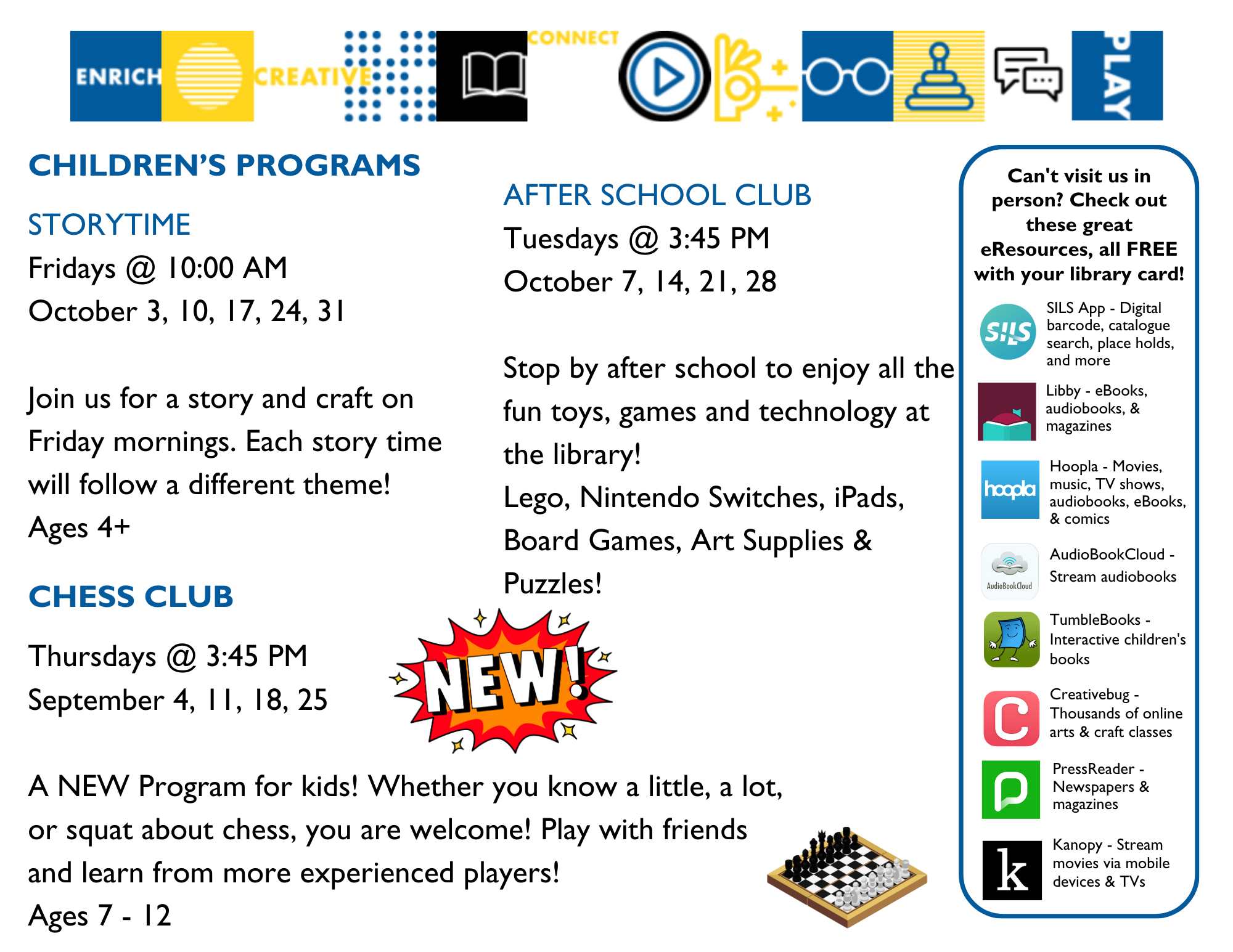 Children's Programs: Storytime on Fridays at 10:00am - Join us for a story and craft. Each story will follow a different theme! Ages 4+; Chess Club on Thursdays, October 2, 9, 16, and 23 at 3:45pm - A new program for kids! whether you know a little, a lot, or squat about chess, you are welcome! Play with friends and learn from more experienced players. Ages 7-12; After School Club on Tuesdays at 3:45pm - Stop by after school to enjoy all the fun toys, games, and technology at the library! Lego, Nintendo Switches, iPads, board games, art supplies and puzzles