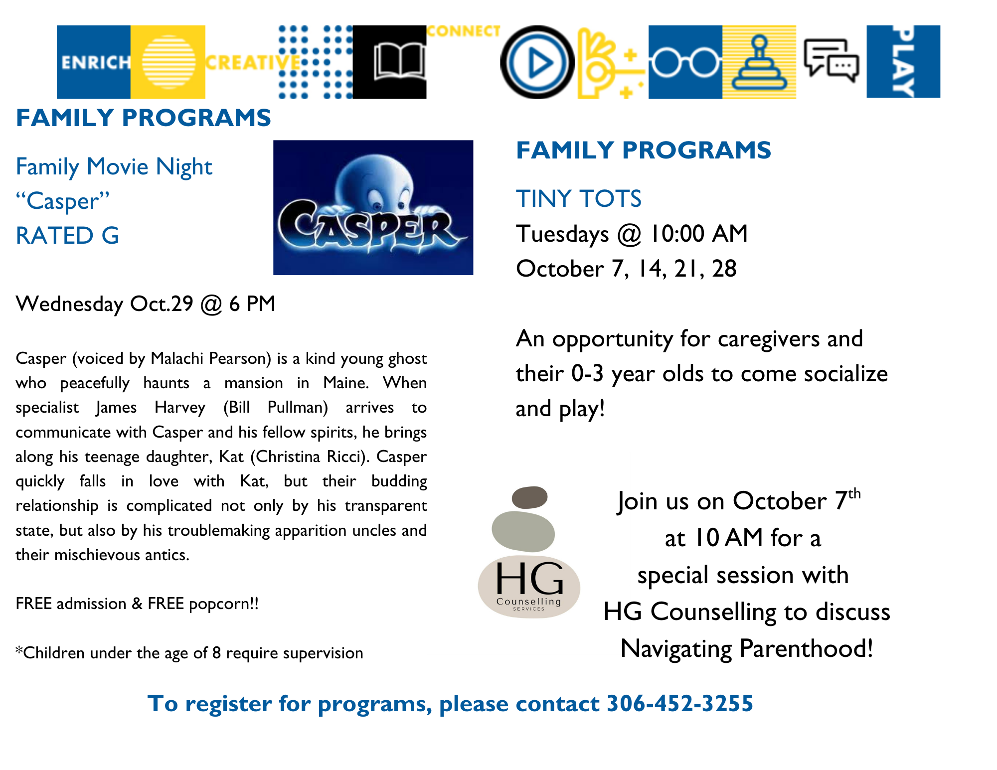 Family Programs: Family Movie Night on Wednesday, October 29 at 6:00pm - We will be watching Casper, rated G. Free admission and free popcorn! Chidlren under the age of 8 require supervision; Tiny Tots on Tuesdays, at 10:00am - An opportunity for caregivers and their 0-3 year olds to come socialize and play. Join us on October 7 for a special Tiny Tots session with HG Counselling to discuss navigating parenthood!
