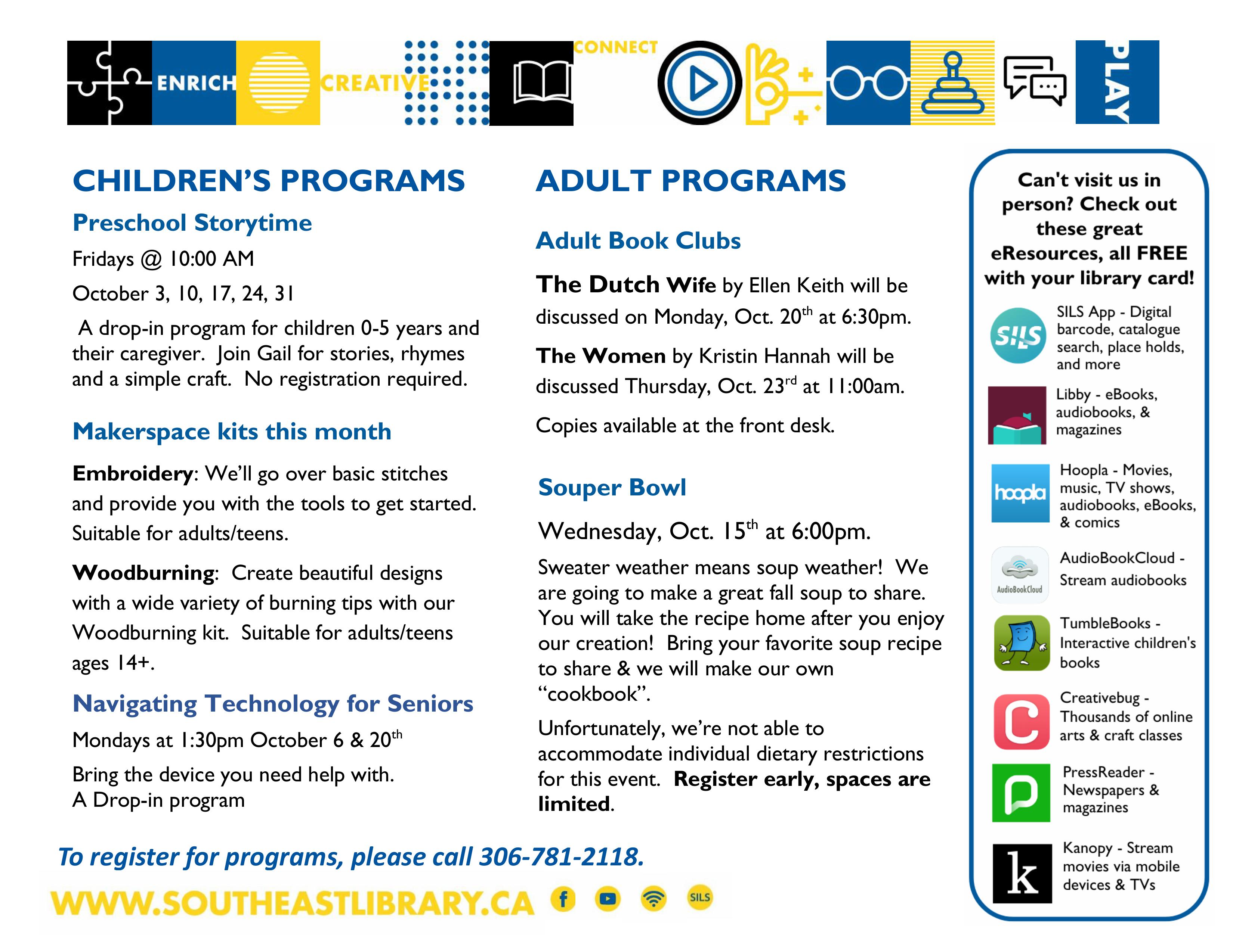 Children's Programs: Preschool Storytime on Fridays at 10:00am - A drop-in program for children 0-5 and caregivers. Join Gail for stories, rhymes, and a simple craft. No registration required; Makerspace kits this month: Embroidery - We'll go over basic stitches and provide you with the tools to get started. Suitable for adults/teens; Woodburning - Create beautiful designs with a wide variety of burnign tips. Suitable for adults/ teens ages 14+; Adult Programs: Navigating Technology for Seniors on Mondays, October 6 and 20 at 1:30pm - Bring the device you need help with for this drop-in program; Adult Book Clubs - The Dutch Wife by Ellen Keith will be discussed on Monday, October 20 at 6:30pm, and The Women by Kristin Hannah will be discussed Thursday, October 23 at 11:00am. Copies of both books are available at the front desk; Souper Bowl on Wednesday, October 15 at 6:00pm - Sweater weather means soup weather! We are going to make a great fall soup to share. You will take the recipe home after you enjoy our creation! Bring your favourite soup recipe to share and we will make our own "cookbook." Unfortunately, we're not able to accomodate individual dietary restrictions for this event. Register early, spaces are limited