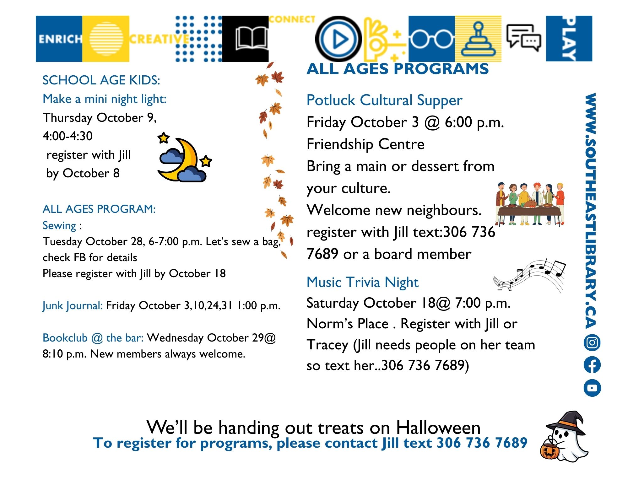 School Age Kids: Make a Mini Night Light on Thursday, October 9 at 4:00pm, please register; All Ages Programs: Sewing on Tuesday, October 28 at 6:00pm - Let's sew a bag! Please register by October 18; Junk Journal on Fridays, October 3, 10, 24, and 31 at 1:00pm; Book Club at the Bar on Wednesday, October 29 at 8:10pm. New members always welcome; Potluck Cultural Supper on Friday, October 3 at 6:00pm at the Friendship Centre - Bring a main or dessert from your culture and welcome new neighbours. Register with Jill or a board member; Music Trivia Night on Saturday, October 18 at 7:00pm at Norm's Place. Register with Jill or Tracey; We'll be handing out treats on Halloween!