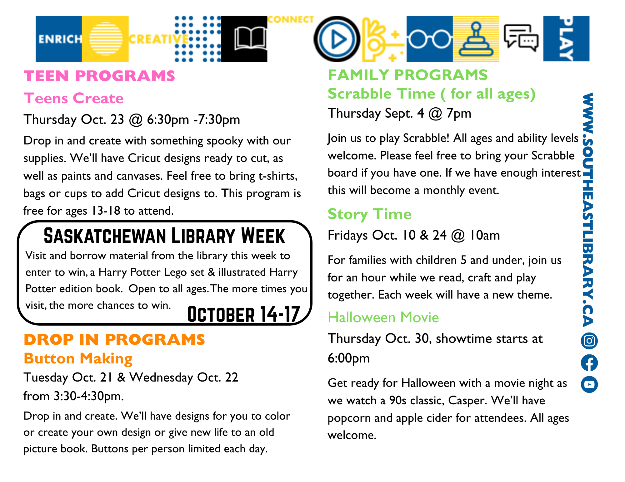 Teen Programs: Teens Create on Thursday, October 23 at 6:30pm - Drop in and create something spooky with our cupplies. We'll have Cricut designs ready to cut, as well as paints and canvases. Feel free to bring t-shirts, bags, or cups to add Cricut designs to. This program is free for ages 13-18; Saskatchewan Library Week from October 14-17 - Visit and borrow material from the library this week to enter to win a Harry Potter Lego set and illustrated edition of a Harry Potter book. Open to all ages. The more you visit, the more chances to win; Drop-In Programs: Button Making on Tuesday, October 21 and Wednesday, October 22 from 3:30-4:30pm - Drop in and create. We'll have designs for youto colour or create your own design, or give new life to an old picture book. Buttons per person limited each day; Family Programs: Scrabble Time for all ages on Thursday, September 4 at 7:00pm - Join us to play Scrabble! All ages and ability levels welcome. Please feel free to bring your Scrabble board if you have one; Story Time on Fridays, October 10 and 24 at 10:00am - For families with children 5 and under, join us for an hour while we read, craft, and play together. Each week will have a new theme; Halloween Movie on Thursday, October 30 at 6:00pm - Get ready for Halloween with a movie night as we watch a 90s classic, Casper. We'll have popcorn and apple cider for attendees. All ages welcome